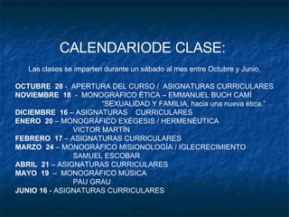 CALENDARIODE CLASE:  Las clases se imparten durante un sábado al mes entre Octubre y Junio. OCTUBRE  28  -  APERTURA DEL CURSO /  ASIGNATURAS CURRICULARES NOVIEMBRE  18   -  MONOGRÁFICO ÉTICA – EMMANUEL BUCH CAMÍ “ SEXUALIDAD Y FAMILIA, hacia una nueva ética.” DICIEMBRE  16  – ASIGNATURAS  CURRICULARES ENERO  20  – MONOGRÁFICO EXÉGESIS / HERMENÉUTICA VICTOR MARTÍN FEBRERO  17  – ASIGNATURAS CURRICULARES MARZO  24  – MONOGRÁFICO MISIONOLOGÍA / IGLECRECIMIENTO SAMUEL ESCOBAR ABRIL  21  – ASIGNATURAS CURRICULARES MAYO  19   –  MONOGRÁFICO MÚSICA PAU GRAU JUNIO 16  - ASIGNATURAS CURRICULARES 