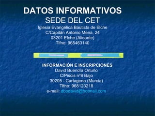 DATOS INFORMATIVOS SEDE DEL CET Iglesia Evangélica Bautista de Elche C/Capitán Antonio Mena, 24 03201 Elche (Alicante) Tlfno: 965463140 INFORMACIÓN E INSCRIPCIONES David Buendía Ortuño C/Piscis nº8 Bajo 30205 - Cartagena (Murcia) Tlfno: 968123218 e-mail:  [email_address] 