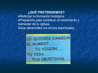 ¿QUÉ PRETENDEMOS?  Reforzar tu formación teológica.  Prepararte para contribuir al crecimiento y bienestar de tu iglesia.  Que desarrolles tus dones espirituales. 