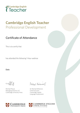 Certiﬁcate of Attendance
This is to certify that
has attended the following 1-hour webinar
Date
Michael Peluse Dr Michael Milanovic
Managing Director, ELT Chief Executive
Cambridge University Press Cambridge English
Language Assessment
Cambridge English Teacher
Professional Development
It's a two-way street, isn't it? - Geraldine Mark and
Ronald Carter
29 January 2014
 