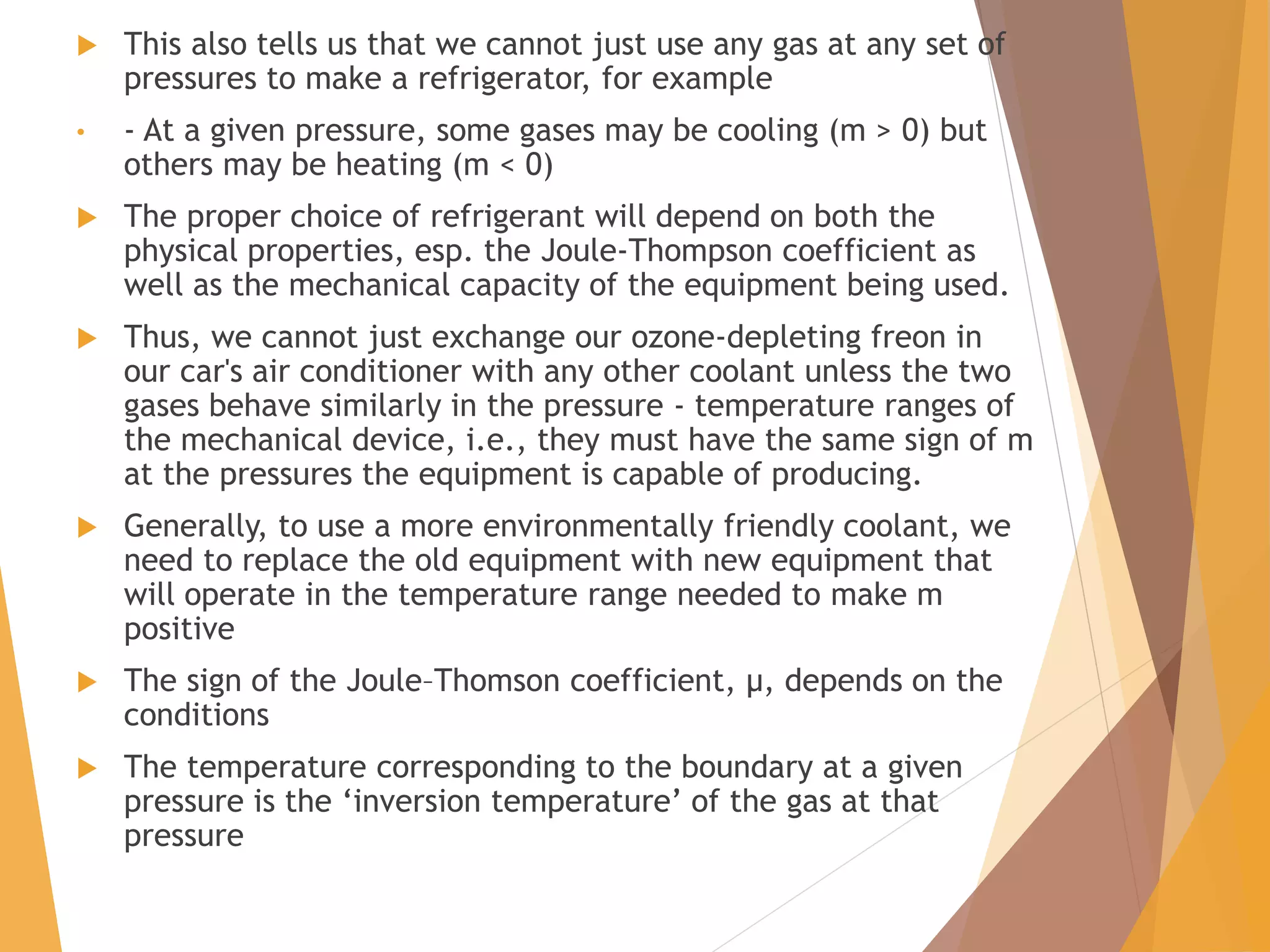  This also tells us that we cannot just use any gas at any set of
pressures to make a refrigerator, for example
• - At a given pressure, some gases may be cooling (m > 0) but
others may be heating (m < 0)
 The proper choice of refrigerant will depend on both the
physical properties, esp. the Joule-Thompson coefficient as
well as the mechanical capacity of the equipment being used.
 Thus, we cannot just exchange our ozone-depleting freon in
our car's air conditioner with any other coolant unless the two
gases behave similarly in the pressure - temperature ranges of
the mechanical device, i.e., they must have the same sign of m
at the pressures the equipment is capable of producing.
 Generally, to use a more environmentally friendly coolant, we
need to replace the old equipment with new equipment that
will operate in the temperature range needed to make m
positive
 The sign of the Joule–Thomson coefficient, μ, depends on the
conditions
 The temperature corresponding to the boundary at a given
pressure is the ‘inversion temperature’ of the gas at that
pressure
 