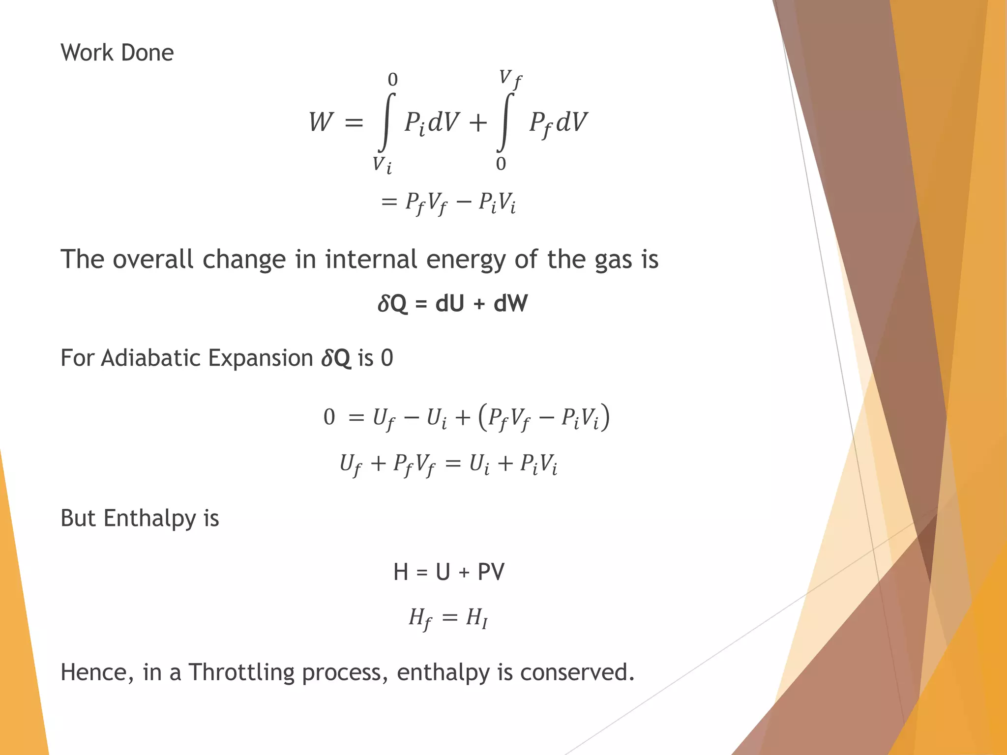 Work Done
𝑊 =
𝑉 𝑖
0
𝑃𝑖 𝑑𝑉 +
0
𝑉 𝑓
𝑃𝑓 𝑑𝑉
= 𝑃𝑓 𝑉𝑓 − 𝑃𝑖 𝑉𝑖
The overall change in internal energy of the gas is
ߜQ = dU + dW
For Adiabatic Expansion ߜQ is 0
0 = 𝑈𝑓 − 𝑈𝑖 + 𝑃𝑓 𝑉𝑓 − 𝑃𝑖 𝑉𝑖
𝑈𝑓 + 𝑃𝑓 𝑉𝑓 = 𝑈𝑖 + 𝑃𝑖 𝑉𝑖
But Enthalpy is
H = U + PV
𝐻𝑓 = 𝐻𝐼
Hence, in a Throttling process, enthalpy is conserved.
 