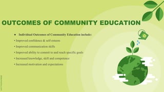 OUTCOMES OF COMMUNITY EDUCATION
● Individual Outcomes of Community Education include:
• Improved confidence & self-esteem
• Improved communication skills
• Improved ability to commit to and reach specific goals
• Increased knowledge, skill and competence
• Increased motivation and expectations
 