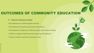 OUTCOMES OF COMMUNITY EDUCATION
● Collective Outcomes include:
• Development of a mutual support network
• Development of social consciousness and analysis
• Development of capacity to influence policy and decision-making
• Ability to organize further personal and group development
• Action to tackle social and community issues
 