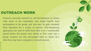 OUTREACH WORK
Extensive personal outreach to, and development of contact
with, those in the community who might benefit from
participation in the group, and who may be quite alienated
from education for a variety of reasons. Non-threatening
approaches are used to build trust often over a considerable
period before the learner may decide to first come into a
group. Learners are also encouraged back no matter how
often they may leave a program or missed sessions.
 