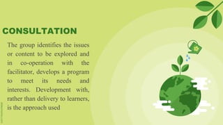 CONSULTATION
The group identifies the issues
or content to be explored and
in co-operation with the
facilitator, develops a program
to meet its needs and
interests. Development with,
rather than delivery to learners,
is the approach used
 