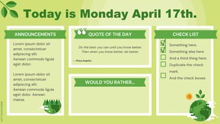 Today is Monday April 17th.
Lorem ipsum dolor sit
amet, consectetuer
adipiscing elit.
Aenean commodo ligula
eget dolor.
Lorem ipsum dolor sit
amet, consectetuer
adipiscing elit.
Aenean commodo ligula
eget dolor. Aenean
massa.
Do the best you can until you know better.
Then when you know better, do better.
Something here.
Something else here
And a third thing here.
Duplicate the check
mark.
And the check boxes.
― Maya Angelou
ANNOUNCEMENTS QUOTE OF THE DAY CHECK LIST
WOULD YOU RATHER…
 
