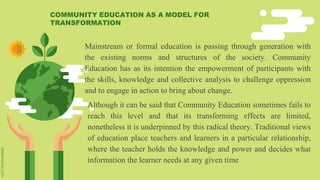 Mainstream or formal education is passing through generation with
the existing norms and structures of the society. Community
Education has as its intention the empowerment of participants with
the skills, knowledge and collective analysis to challenge oppression
and to engage in action to bring about change.
Although it can be said that Community Education sometimes fails to
reach this level and that its transforming effects are limited,
nonetheless it is underpinned by this radical theory. Traditional views
of education place teachers and learners in a particular relationship,
where the teacher holds the knowledge and power and decides what
information the learner needs at any given time
COMMUNITY EDUCATION AS A MODEL FOR
TRANSFORMATION
 