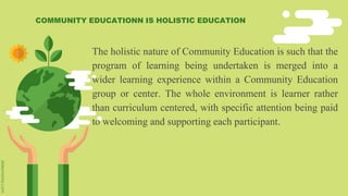 The holistic nature of Community Education is such that the
program of learning being undertaken is merged into a
wider learning experience within a Community Education
group or center. The whole environment is learner rather
than curriculum centered, with specific attention being paid
to welcoming and supporting each participant.
COMMUNITY EDUCATIONN IS HOLISTIC EDUCATION
 