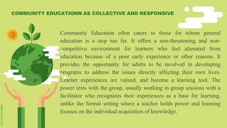 Community Education often caters to those for whom general
education is a step too far. It offers a non-threatening and non-
competitive environment for learners who feel alienated from
education because of a poor early experience or other reasons. It
provides the opportunity for adults to be involved in developing
programs to address the issues directly affecting their own lives.
Learner experiences are valued, and become a learning tool. The
power rests with the group, usually working in group sessions with a
facilitator who recognizes their experiences as a base for learning,
unlike the formal setting where a teacher holds power and learning
focuses on the individual acquisition of knowledge.
COMMUNITY EDUCATIONN AS COLLECTIVE AND RESPONSIVE
 