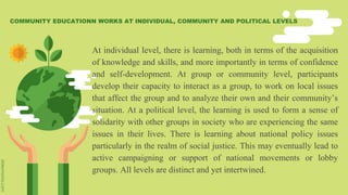 At individual level, there is learning, both in terms of the acquisition
of knowledge and skills, and more importantly in terms of confidence
and self-development. At group or community level, participants
develop their capacity to interact as a group, to work on local issues
that affect the group and to analyze their own and their community’s
situation. At a political level, the learning is used to form a sense of
solidarity with other groups in society who are experiencing the same
issues in their lives. There is learning about national policy issues
particularly in the realm of social justice. This may eventually lead to
active campaigning or support of national movements or lobby
groups. All levels are distinct and yet intertwined.
COMMUNITY EDUCATIONN WORKS AT INDIVIDUAL, COMMUNITY AND POLITICAL LEVELS
 