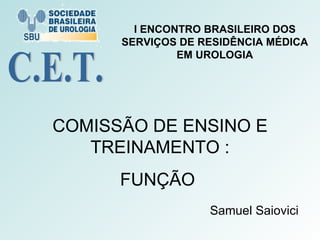COMISSÃO DE ENSINO E TREINAMENTO : FUNÇÃO  Samuel Saiovici C.E.T. I ENCONTRO BRASILEIRO DOS SERVIÇOS DE RESIDÊNCIA MÉDICA EM UROLOGIA 