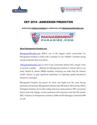 CET 2010 –ADMISSION PREDICTOR

  Authored by Credence Academy in collaboration with ManagementParadise.com




About Management Paradise.com

ManagementParadise.com (MP) is one of the biggest online communities for
Management students in India with a userbase of over 1,80,000 + members strong
and growing faster than ever before.

ManagementParadise.com is a free to join community started with a simple vision
to provide a quality      platform for Management students to interact and we are
today backed by almost 200000 members, fortifying our belief that the Internet
would continue to gain significant importance in imparting quality education to
tomorrow’s managers.

Management Paradise has grown its vision and depth over the years having
partnered with premier Management Institutes like IIM Indore, IIM Calcutta, IIM K,
Welingkars Institute, etc for their college festival as media partners. MP’s association
doesn't stop with colleges, we have partnered with corporate events like TIE summit
2007, Yourstory.In Entrepreneur summit in 2008 and IIT-Kharagpur E-Summit 2009
as well.
 
