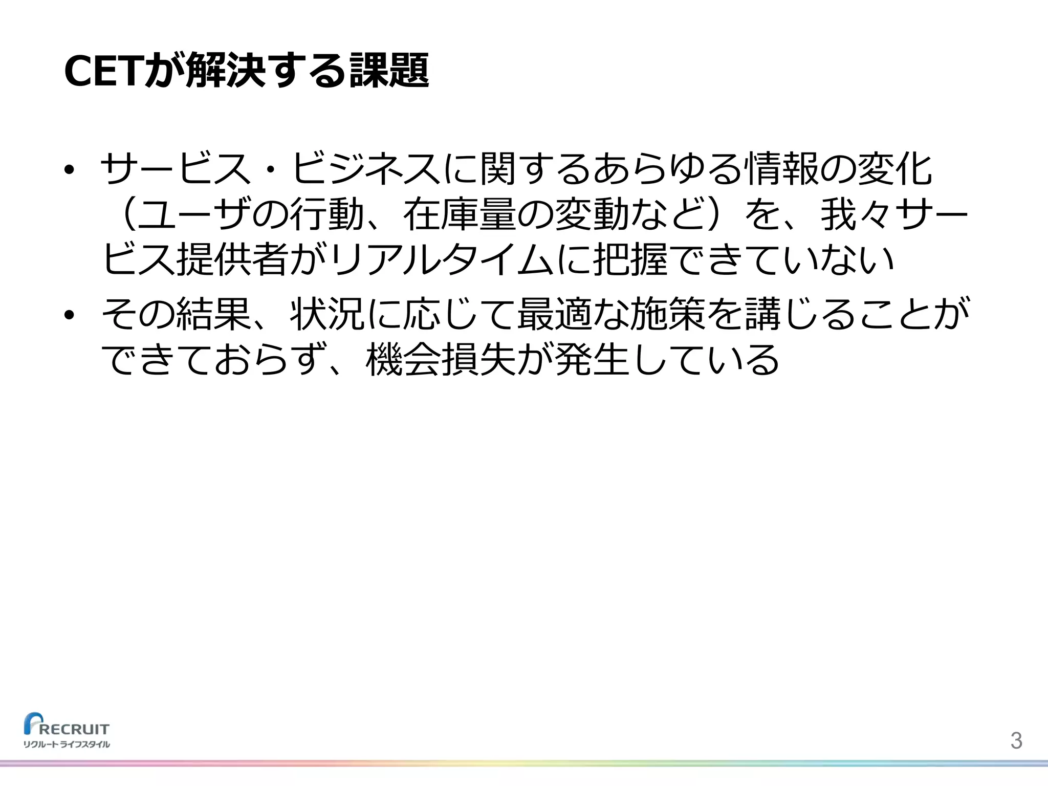 • サービス・ビジネスに関するあらゆる情報の変化
（ユーザの行動、在庫量の変動など）を、我々サー
ビス提供者がリアルタイムに把握できていない
• その結果、状況に応じて最適な施策を講じることが
できておらず、機会損失が発生している
CETが解決する課題
3
 