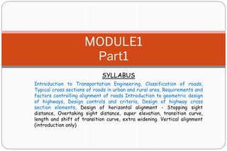 SYLLABUS
Introduction to Transportation Engineering, Classification of roads,
Typical cross sections of roads in urban and rural area, Requirements and
factors controlling alignment of roads Introduction to geometric design
of highways, Design controls and criteria, Design of highway cross
section elements, Design of horizontal alignment - Stopping sight
distance, Overtaking sight distance, super elevation, transition curve,
length and shift of transition curve, extra widening. Vertical alignment
(introduction only)
MODULE1
Part1
 