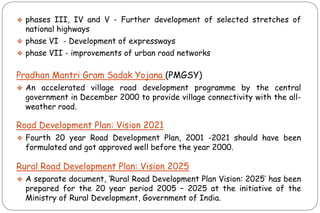 ❖ phases III, IV and V - Further development of selected stretches of
national highways
❖ phase VI - Development of expressways
❖ phase VII - improvements of urban road networks
Pradhan Mantri Gram Sadak Yojana (PMGSY)
❖ An accelerated village road development programme by the central
government in December 2000 to provide village connectivity with the all-
weather road.
Road Development Plan: Vision 2021
❖ Fourth 20 year Road Development Plan, 2001 -2021 should have been
formulated and got approved well before the year 2000.
Rural Road Development Plan: Vision 2025
❖ A separate document, „Rural Road Development Plan Vision: 2025‟ has been
prepared for the 20 year period 2005 – 2025 at the initiative of the
Ministry of Rural Development, Government of India.
 