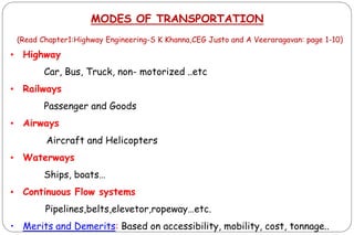 MODES OF TRANSPORTATION
(Read Chapter1:Highway Engineering-S K Khanna,CEG Justo and A Veeraragavan: page 1-10)
• Highway
Car, Bus, Truck, non- motorized ..etc
• Railways
Passenger and Goods
• Airways
Aircraft and Helicopters
• Waterways
Ships, boats…
• Continuous Flow systems
Pipelines,belts,elevetor,ropeway…etc.
• Merits and Demerits: Based on accessibility, mobility, cost, tonnage..
 