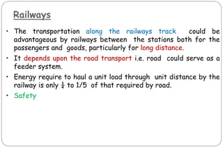Railways
• The transportation along the railways track could be
advantageous by railways between the stations both for the
passengers and goods, particularly for long distance.
• It depends upon the road transport i.e. road could serve as a
feeder system.
• Energy require to haul a unit load through unit distance by the
railway is only ¼ to 1/5 of that required by road.
• Safety
 