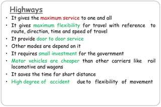 Highways
• It gives the maximum service to one and all
• It gives maximum flexibility for travel with reference to
route, direction, time and speed of travel
• It provide door to door service
• Other modes are depend on it
• It requires small investment for the government
• Motor vehicles are cheaper than other carriers like rail
locomotive and wagons
• It saves the time for short distance
• High degree of accident dueto flexibility of movement
 