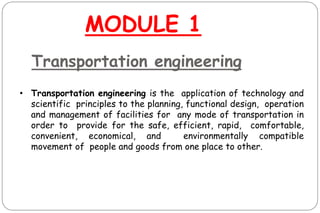 Transportation engineering
• Transportation engineering is the application of technology and
scientific principles to the planning, functional design, operation
and management of facilities for any mode of transportation in
order to provide for the safe, efficient, rapid, comfortable,
convenient, economical, and environmentally compatible
movement of people and goods from one place to other.
MODULE 1
 