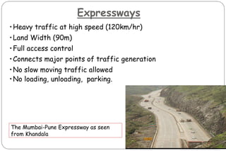 Expressways
•Heavy traffic at high speed (120km/hr)
•Land Width (90m)
•Full access control
•Connects major points of traffic generation
•No slow moving traffic allowed
•No loading, unloading, parking.
The Mumbai-Pune Expressway as seen
from Khandala
 