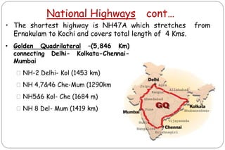 National Highways cont…
ms) connecting Delhi-
)
• The shortest highway is NH47A which stretches from
Ernakulam to Kochi and covers total length of 4 Kms.
• Golden Quadrilateral –(5,846 Km)
connecting Delhi- Kolkata-Chennai-
Mumbai
⚫NH-2 Delhi- Kol (1453 km)
⚫NH 4,7&46 Che-Mum (1290km
⚫NH5&6 Kol- Che (1684 m)
⚫NH 8 Del- Mum (1419 km)
 