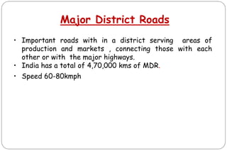 Major District Roads
• Important roads with in a district serving areas of
production and markets , connecting those with each
other or with the major highways.
• India has a total of 4,70,000 kms of MDR.
• Speed 60-80kmph
 
