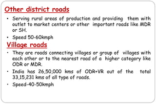 Other district roads
▪ Serving rural areas of production and providing them with
outlet to market centers or other important roads like MDR
or SH.
▪ Speed 50-60kmph
Village roads
• They are roads connecting villages or group of villages with
each other or to the nearest road of a higher category like
ODR or MDR.
• India has 26,50,000 kms of ODR+VR out of the total
33,15,231 kms of all type of roads.
• Speed-40-50kmph
 
