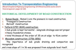 Introduction To Transporatation Engineering
(Read Chapter2:Highway Engineering-S K Khanna,CEG Justo and A
Veeraragavan: page 12-22)
HISTORICAL DEVELOPMENT OF ROAD CONSTRUCTION
1. Roman Roads - Roman's are the pioneers in road construction.
2. Tresaguet‟s Construction
3. Metcalf Construction
4. Telford (1757-1834) construction:
❖Sub grade is kept horizontal - subgrade drainage was not proper
❖Heavy foundation stones,
❖total thickness of the order of 35 cm at edge to 41cm center
3. Macadem construction: (1756-1856)
The importance of sub grade draining and compaction was
recognized
and cross slope of 1 in 36 was proposed from subgrade level itself.
 