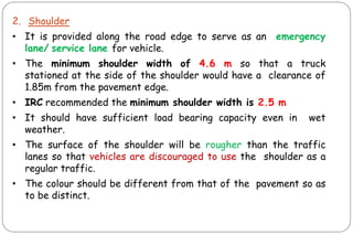 2. Shoulder
• It is provided along the road edge to serve as an emergency
lane/ service lane for vehicle.
• The minimum shoulder width of 4.6 m so that a truck
stationed at the side of the shoulder would have a clearance of
1.85m from the pavement edge.
• IRC recommended the minimum shoulder width is 2.5 m
• It should have sufficient load bearing capacity even in wet
weather.
• The surface of the shoulder will be rougher than the traffic
lanes so that vehicles are discouraged to use the shoulder as a
regular traffic.
• The colour should be different from that of the pavement so as
to be distinct.
 