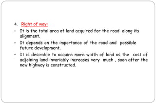4. Right of way:
• It is the total area of land acquired for the road along its
alignment.
• It depends on the importance of the road and possible
future development.
• It is desirable to acquire more width of land as the cost of
adjoining land invariably increases very much , soon after the
new highway is constructed.
 