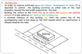 5. Building line:
• In order to reserve sufficient space for future development of roads, It is
desirable to control the building activities on either side of the road
boundary, beyond the land width acquired for the land.
• Building line refers to the front line up to which the building can lawfully
extend. it is also called as set- back or font building line.
• a minimum distance of this building line from the center line of the
accompanying road is laid down as the limit beyond which no construction is
allowed towards the road.
 