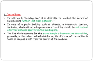 6. Control lines:
• In addition to “building line”, it is desirable to control the nature of
building upto further “set back distance” .
• In case of a public building such as cinemas, a commercial concern,
factories, which attract a large number of vehicles, should be set back at
a further distance apart from the building line.
• The line which accounts for this extra margin is known as the control line,
generally, in the urban and industrial area, the distance of control line is
taken as one and a half from the center of the roadway.
 