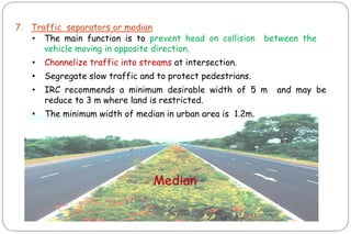 7. Traffic separators or median
• The main function is to prevent head on collision between the
vehicle moving in opposite direction.
• Channelize traffic into streams at intersection.
• Segregate slow traffic and to protect pedestrians.
• IRC recommends a minimum desirable width of 5 m and may be
reduce to 3 m where land is restricted.
• The minimum width of median in urban area is 1.2m.
Median
 