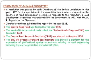FORMATION OF JAYAKAR COMMITTEE
❖ A resolution was passed by both Chambers of the Indian Legislature in the
year 1927 for the appointment of a committee to examine and report on the
question of road development in India. In response to the resolution, a Road
Development Committee was appointed by the Government in 1927, with Mr. M.
R. Jayakar as the Chairman.
❖ Jayakar Committee submitted its report by the year 1928.
❖ The Central Road Fund was formed by the year 1929
❖ The semi-official technical body called the „Indian Roads Congress‟(IRC) was
formed in 1934
❖ The Central Road Research Institute(CRRI) was started in the year 1950.
❖ The IRC will prepare standard specifications and provide a platform for the
expression of professional opinion on matters relating to road engineering
including those of organization and administration.
 