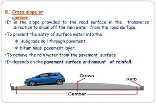8. Cross slope or
camber
•It is the slope provided to the road surface in the transverse
direction to drain off the rain water from the road surface.
•To prevent the entry of surface water into the
❖ subgrade soil through pavement.
❖ bituminous pavement layer.
•To remove the rain water from the pavement surface
•It depends on the pavement surface and amount of rainfall.
CIVIL ENGINEERING
 