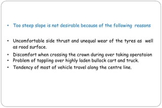 • Too steep slope is not desirable because of the following reasons
• Uncomfortable side thrust and unequal wear of the tyres as well
as road surface.
• Discomfort when crossing the crown during over taking operataion
• Problem of toppling over highly laden bullock cart and truck.
• Tendency of most of vehicle travel along the centre line.
 