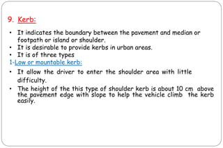 9. Kerb:
• It indicates the boundary between the pavement and median or
footpath or island or shoulder.
• It is desirable to provide kerbs in urban areas.
• It is of three types
1-Low or mountable kerb:
• It allow the driver to enter the shoulder area with little
difficulty.
• The height of the this type of shoulder kerb is about 10 cm above
the pavement edge with slope to help the vehicle climb the kerb
easily.
CIVIL ENGINEERING
 