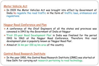 Motor Vehicle Act
❖ In 1939 the Motor Vehicles Act was brought into effect by Government of
India to regulate the road traffic in the form of traffic laws, ordinances and
regulations.
Nagpur Road Conference and Plan
❖ A conference of the Chief Engineers of all the states and provinces was
convened in 1943 by the Government of India at Nagpur
❖ „First 20-year Road Development Plan‟ in India was finalised for the period
1943 to 1963 at the Nagpur Road Conference. Therefore this road
development plan is popularly known as „Nagpur Road Plan‟.
❖ Aimed at 16 km per 100 sq km area of the country
Central Road Research Institute
❖ In the year 1950, the Central Road Research Institute (CRRI) was started at
New Delhi for carrying out research pertaining to road technology.
 
