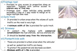 v) Frontage road:
• Provided to give access to properties along an
important highway with control access to
express way or free way
• Frontage road allow vehicles using parallel
secondary 2-way or 1 way roads to merge on to
major multiple lane road
vi) Cycle track:
• It provided in urban areas when the volume of cycle
traffic on the road is very high.
• A minimum width of 2m is provided for cycle track.
vii) Driveway:
• It connect the highway with commercial
establishment like fuel stations, service stations etc
• It should be located away from the intersection.
viii) Footpath/side walk:
• These are provided in urban areas when the vehicular
as well as pedestrian traffic are heavy.
• To protect the pedestrian and decrease accident.
• Minimum width of 1.5m is provided.
 