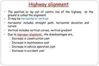 Highway alignment
• The position or lay out of centre line of the highway on the
ground is called the alignment.
• It may be horizontal or vertical
• Horizontal includes straight path, horizontal deviation and
curves.
• Vertical includes vertical curves, vertical gradient
• Due to improper alignment, the disadvantages are,
⚫Increase in construction cost
⚫Increase in maintenance cost
⚫Increase in vehicle operation cost
⚫Increase in accident cost
 