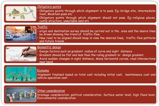 Obligatory points
• Obligatory points through which alignment is to pass. Eg:-bridge site, intermediate
town, Mountain pass etc
• Obligatory points through which alignment should not pass. Eg:-religious places,
costly structure, unsuitable land etc
Traffic
• origin and destination survey should be carried out in the area and the desire lines
be drawn showing the trend of traffic flow.
• New road to be aligned should keep in view the desired lines, traffic flow patterns
and future trends.
Geometric design
• Design factors such as gradient ,radius of curve and sight distance
• Gradient should be flat and less than the ruling gradient or design gradient.
• Avoid sudden changes in sight distance, sharp horizontal curves, road intersections
near bend
Economy
Alignment finalised based on total cost including initial cost, maintenance cost and
vehicle operation cost.
Other consideration
Drainage consideration, political consideration, Surface water level, high flood level,
Environmental consideration
 