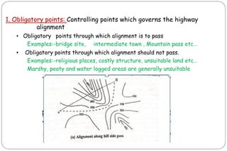 1. Obligatory points: Controlling points which governs the highway
alignment
▪ Obligatory points through which alignment is to pass
Examples:-bridge site, intermediate town , Mountain pass etc…
▪ Obligatory points through which alignment should not pass.
Examples:-religious places, costly structure, unsuitable land etc…
Marshy, peaty and water logged areas are generally unsuitable
 