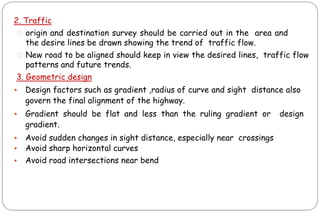 2. Traffic
⚫ origin and destination survey should be carried out in the area and
the desire lines be drawn showing the trend of traffic flow.
⚫ New road to be aligned should keep in view the desired lines, traffic flow
patterns and future trends.
3. Geometric design
▪ Design factors such as gradient ,radius of curve and sight distance also
govern the final alignment of the highway.
▪ Gradient should be flat and less than the ruling gradient or design
gradient.
▪ Avoid sudden changes in sight distance, especially near crossings
▪ Avoid sharp horizontal curves
▪ Avoid road intersections near bend
 