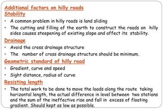 Additional factors on hilly roads
Stability
• A common problem in hilly roads is land sliding
• The cutting and filling of the earth to construct the roads on hilly
sides causes steepening of existing slope and affect its stability.
Drainage
• Avoid the cross drainage structure
• The number of cross drainage structure should be minimum.
Geometric standard of hilly road
• Gradient, curve and speed
• Sight distance, radius of curve
Resisting length
• The total work to be done to move the loads along the route taking
horizontal length, the actual difference in level between two stations
and the sum of the ineffective rise and fall in excess of floating
gradient. Should kept as low as possible.
 