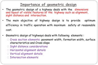 Importance of geometric design
• The geometric design of a highway deals with the dimensions
and layout of visible features of the highway such as alignment,
sight distance and intersection.
• The main objective of highway design is to provide optimum
efficiency in traffic operation with maximum safety at reasonable
cost.
• Geometric design of highways deals with following elements :
⚫Cross section elements: pavement width, formation width, surface
characteristics and Cross slope
⚫Sight distance considerations
⚫Horizontal alignment details
⚫Vertical alignment details
⚫Intersection elements
 