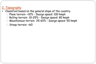 2. Topography
• Classified based on the general slope of the country.
⚫Plane terrain- <10% - Design speed: 100 kmph
⚫Rolling terrain- 10-25% - Design speed: 80 kmph
⚫Mountainous terrain- 25-60% - Design speed: 50 kmph
⚫Steep terrain- >60
 
