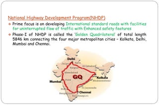 National Highway Development Program(NHDP)
❖ Prime focus is on developing International standard roads with facilities
for uninterrupted flow of traffic with Enhanced safety features
❖ Phase-I of NHDP is called the „Golden Quadrilateral‟ of total length
5846 km connecting the four major metropolitan cities – Kolkata, Delhi,
Mumbai and Chennai.
 