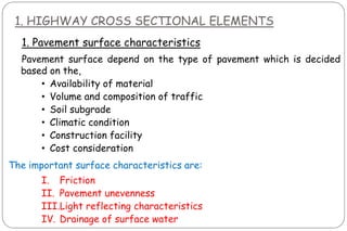 1. HIGHWAY CROSS SECTIONAL ELEMENTS
1. Pavement surface characteristics
Pavement surface depend on the type of pavement which is decided
based on the,
• Availability of material
• Volume and composition of traffic
• Soil subgrade
• Climatic condition
• Construction facility
• Cost consideration
The important surface characteristics are:
I. Friction
II. Pavement unevenness
III.Light reflecting characteristics
IV. Drainage of surface water
 