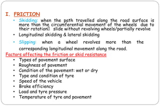 I. FRICTION
• Skidding: when the path travelled along the road surface is
more than the circumferential movement of the wheels due to
their rotation🡪 slide without revolving wheels/partially revolve
• Longitudinal skidding & lateral skidding
• Slipping: when a wheel revolves more than the
corresponding longitudinal movement along the road.
Factors affecting the friction or skid resistance
• Types of pavement surface
• Roughness of pavement
• Condition of the pavement: wet or dry
• Type and condition of tyre
• Speed of the vehicle
• Brake efficiency
• Load and tyre pressure
• Temperature of tyre and pavement
 